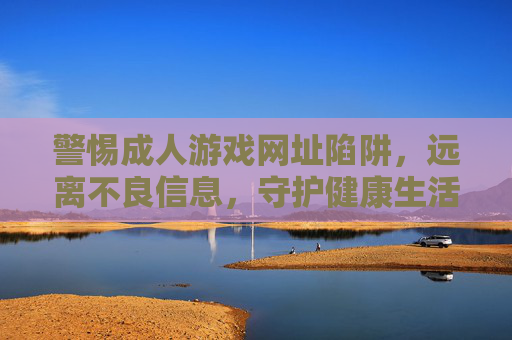 警惕成人游戏网址陷阱,远离不良信息,守护健康生活,警惕成人游戏网址陷阱,守护健康生活 警惕成人游戏网址陷阱,远离不良信息,守护健康生活,警惕成人游戏网址陷阱,守护健康生活