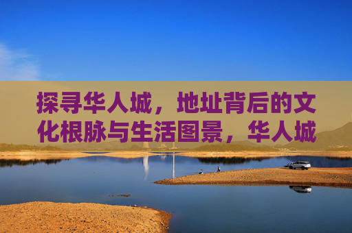 探寻华人城,地址背后的文化根脉与生活图景,华人城地址,文化根脉与生活图景 探寻华人城,地址背后的文化根脉与生活图景,华人城地址,文化根脉与生活图景