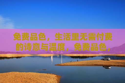 免费品色,生活里无需付费的诗意与温度,免费品色,生活的诗意与温度 免费品色,生活里无需付费的诗意与温度,免费品色,生活的诗意与温度