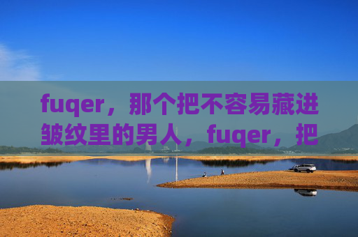 fuqer,那个把不容易藏进皱纹里的男人,fuqer,把不易藏进皱纹的男人 fuqer,那个把不容易藏进皱纹里的男人,fuqer,把不易藏进皱纹的男人