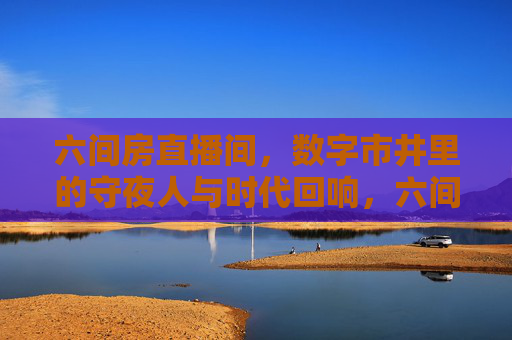 六间房直播间,数字市井里的守夜人与时代回响,六间房直播间,数字市井守夜人的时代回响 六间房直播间,数字市井里的守夜人与时代回响,六间房直播间,数字市井守夜人的时代回响