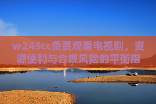 w245cc免费观看电视剧，资源便利与合规风险的平衡指南，w245cc免费看剧，资源便利与合规风险的平衡指南