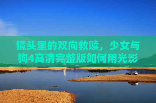镜头里的双向救赎,少女与狗4高清完整版如何用光影写就成长诗篇,光影双向救赎,少女与狗的成长诗篇 镜头里的双向救赎,少女与狗4高清完整版如何用光影写就成长诗篇,光影双向救赎,少女与狗的成长诗篇