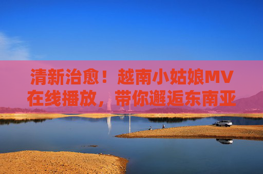 清新治愈!越南小姑娘MV在线播放,带你邂逅东南亚的阳光与温柔,清新治愈!越南小姑娘MV邂逅东南亚阳光与温柔 清新治愈!越南小姑娘MV在线播放,带你邂逅东南亚的阳光与温柔,清新治愈!越南小姑娘MV邂逅东南亚阳光与温柔