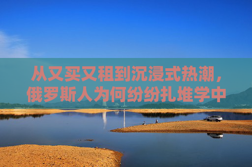 从又买又租到沉浸式热潮，俄罗斯人为何纷纷扎堆学中文？俄罗斯人扎堆学中文，从又买又租到沉浸式热潮的动因