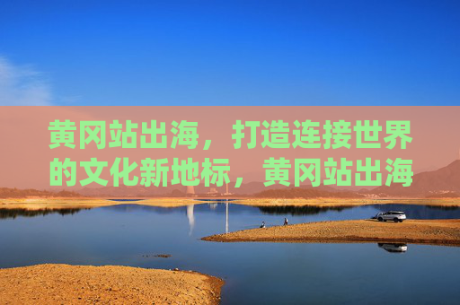 黄冈站出海，打造连接世界的文化新地标，黄冈站出海，连接世界的文化新地标