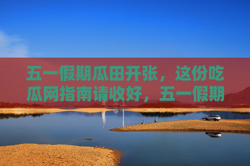 五一假期瓜田开张，这份吃瓜网指南请收好，五一假期瓜田开张，这份吃瓜指南请收好