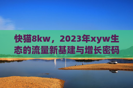 快猫8kw，2023年xyw生态的流量新基建与增长密码，快猫8kw，2023年xyw生态的流量新基建与增长密码