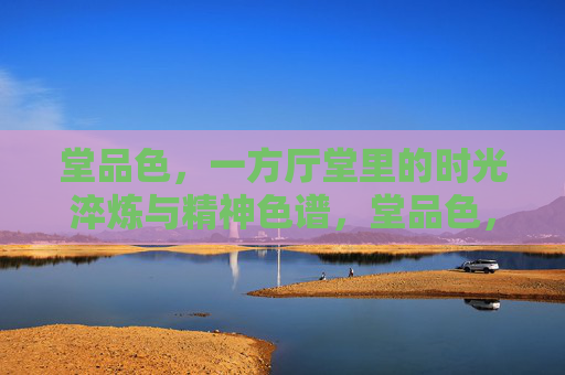 堂品色，一方厅堂里的时光淬炼与精神色谱，堂品色，厅堂时光淬炼的精神色谱