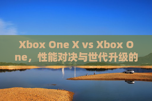 Xbox One X vs Xbox One，性能对决与世代升级的深度解析，Xbox One X vs Xbox One，性能对决与世代升级深度解析