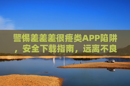 警惕差差差很疼类APP陷阱,安全下载指南,远离不良内容风险,警惕差差差很疼类APP陷阱,安全下载指南与不良内容风险防范 警惕差差差很疼类APP陷阱,安全下载指南,远离不良内容风险,警惕差差差很疼类APP陷阱,安全下载指南与不良内容风险防范