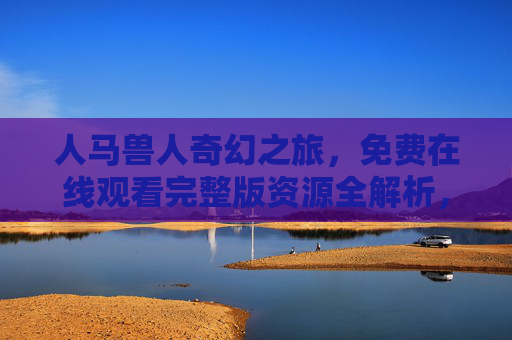 人马兽人奇幻之旅，免费在线观看完整版资源全解析，人马兽人奇幻之旅免费在线观看完整版资源全解析