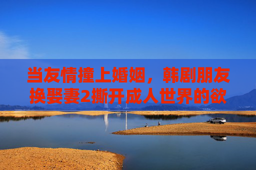 当友情撞上婚姻,韩剧朋友换娶妻2撕开成人世界的欲望困局,友情撞婚姻,朋友换娶妻2撕开成人欲望困局 当友情撞上婚姻,韩剧朋友换娶妻2撕开成人世界的欲望困局,友情撞婚姻,朋友换娶妻2撕开成人欲望困局
