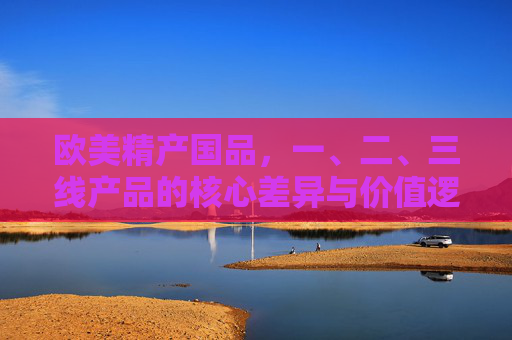 欧美精产国品,一、二、三线产品的核心差异与价值逻辑,欧美精产国品,一二三线产品的核心差异与价值逻辑 欧美精产国品,一、二、三线产品的核心差异与价值逻辑,欧美精产国品,一二三线产品的核心差异与价值逻辑