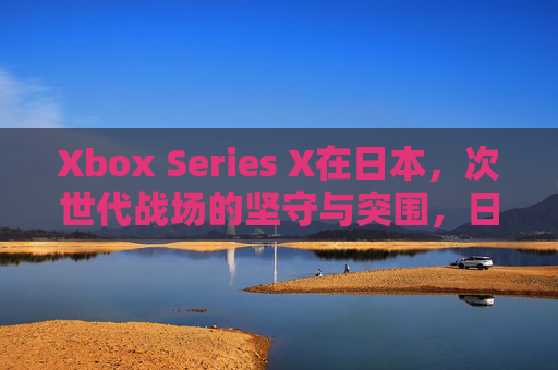Xbox Series X在日本,次世代战场的坚守与突围,日本次世代战场,Xbox Series X的坚守与突围 Xbox Series X在日本,次世代战场的坚守与突围,日本次世代战场,Xbox Series X的坚守与突围