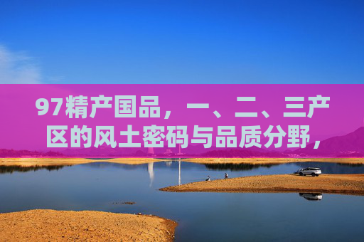 97精产国品,一、二、三产区的风土密码与品质分野,97精产国品,一、二、三产区的风土密码与品质分野 97精产国品,一、二、三产区的风土密码与品质分野,97精产国品,一、二、三产区的风土密码与品质分野