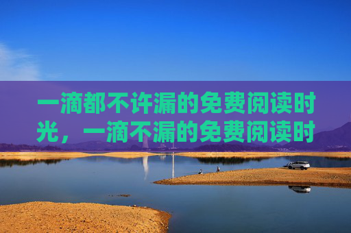 一滴都不许漏的免费阅读时光,一滴不漏的免费阅读时光 一滴都不许漏的免费阅读时光,一滴不漏的免费阅读时光