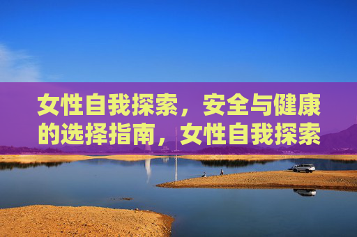 女性自我探索,安全与健康的选择指南,女性自我探索的安全健康选择指南 女性自我探索,安全与健康的选择指南,女性自我探索的安全健康选择指南