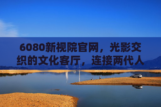 6080新视院官网,光影交织的文化客厅,连接两代人的情感记忆,光影交织的文化客厅,6080新视院,连接两代人的情感记忆 6080新视院官网,光影交织的文化客厅,连接两代人的情感记忆,光影交织的文化客厅,6080新视院,连接两代人的情感记忆