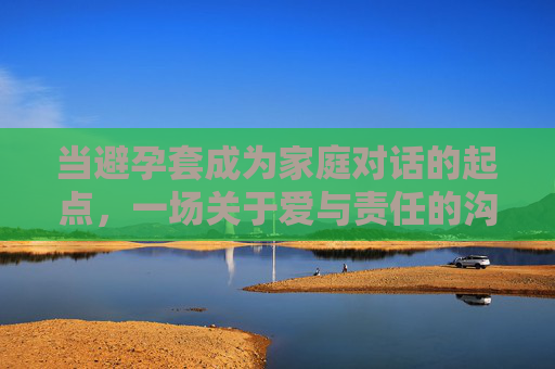 当避孕套成为家庭对话的起点，一场关于爱与责任的沟通，避孕套，家庭爱与责任对话的起点