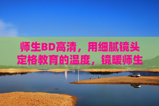 师生BD高清,用细腻镜头定格教育的温度,镜暖师生,高清定格教育温度 师生BD高清,用细腻镜头定格教育的温度,镜暖师生,高清定格教育温度