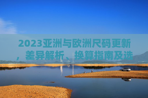 2023亚洲与欧洲尺码更新,差异解析、换算指南及选购避坑,2023亚洲与欧洲尺码更新,差异解析、换算指南及选购避坑 2023亚洲与欧洲尺码更新,差异解析、换算指南及选购避坑,2023亚洲与欧洲尺码更新,差异解析、换算指南及选购避坑
