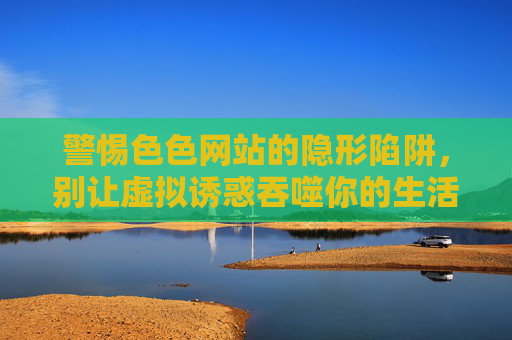 警惕色色网站的隐形陷阱,别让虚拟诱惑吞噬你的生活,警惕色色网站的隐形陷阱,别让虚拟诱惑吞噬你的生活 警惕色色网站的隐形陷阱,别让虚拟诱惑吞噬你的生活,警惕色色网站的隐形陷阱,别让虚拟诱惑吞噬你的生活
