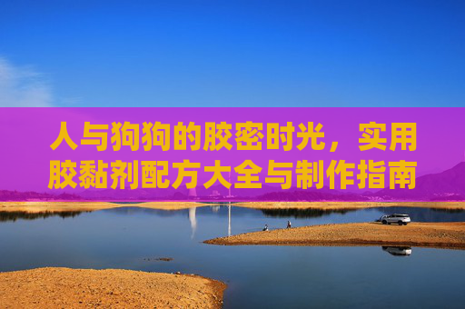 人与狗狗的胶密时光,实用胶黏剂配方大全与制作指南(附照片详解)人与狗狗的胶密时光,实用胶黏剂配方大全与制作指南(附照片详解) 人与狗狗的胶密时光,实用胶黏剂配方大全与制作指南(附照片详解)人与狗狗的胶密时光,实用胶黏剂配方大全与制作指南(附照片详解)
