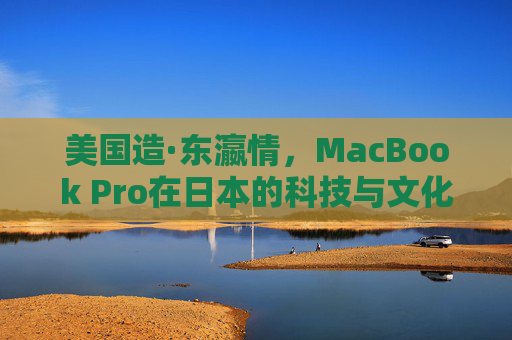 美国造·东瀛情,MacBook Pro在日本的科技与文化共振,美国造·东瀛情,MacBook Pro科技文化共振 美国造·东瀛情,MacBook Pro在日本的科技与文化共振,美国造·东瀛情,MacBook Pro科技文化共振