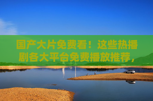 国产大片免费看!这些热播剧各大平台免费播放推荐,国产热播剧免费看!各大平台推荐 国产大片免费看!这些热播剧各大平台免费播放推荐,国产热播剧免费看!各大平台推荐