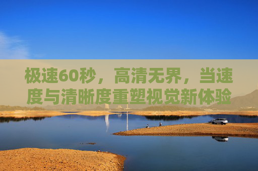 极速60秒,高清无界,当速度与清晰度重塑视觉新体验,极速高清,重塑视觉新体验 极速60秒,高清无界,当速度与清晰度重塑视觉新体验,极速高清,重塑视觉新体验