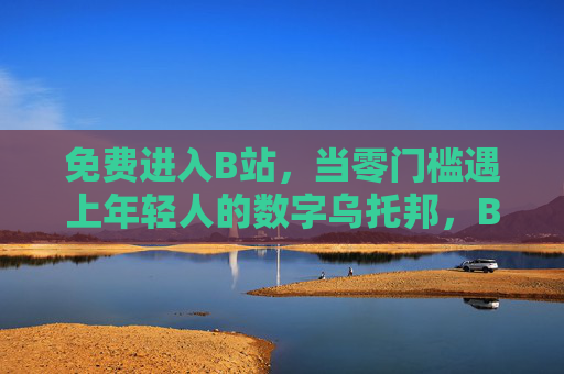 免费进入B站，当零门槛遇上年轻人的数字乌托邦，B站免费入，零门槛遇上年轻人的数字乌托邦