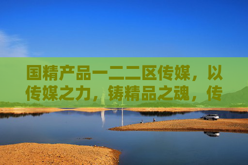 国精产品一二二区传媒，以传媒之力，铸精品之魂，传中国之声，国精传媒，铸精品之魂 传中国之声