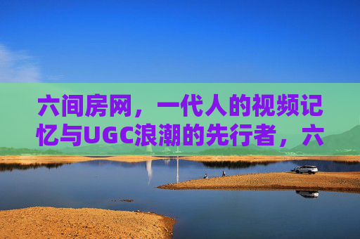 六间房网，一代人的视频记忆与UGC浪潮的先行者，六间房，一代人的视频记忆与UGC浪潮先行者