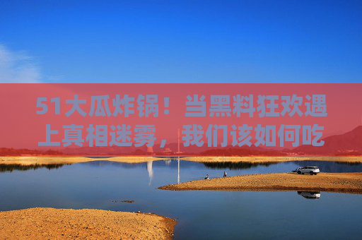 51大瓜炸锅!当黑料狂欢遇上真相迷雾,我们该如何吃瓜?51大瓜炸锅!黑料狂欢遇真相迷雾,我们该如何吃瓜? 51大瓜炸锅!当黑料狂欢遇上真相迷雾,我们该如何吃瓜?51大瓜炸锅!黑料狂欢遇真相迷雾,我们该如何吃瓜?