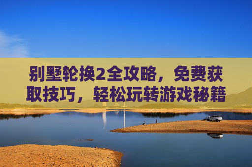 别墅轮换2全攻略,免费获取技巧,轻松玩转游戏秘籍,别墅轮换2全攻略,免费获取技巧,轻松玩转游戏秘籍 别墅轮换2全攻略,免费获取技巧,轻松玩转游戏秘籍,别墅轮换2全攻略,免费获取技巧,轻松玩转游戏秘籍