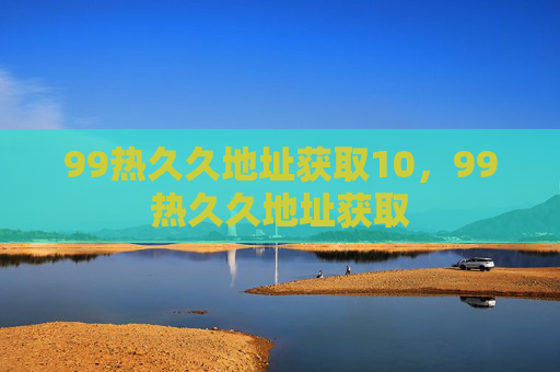 99热久久地址获取10,99热久久地址获取 99热久久地址获取10,99热久久地址获取