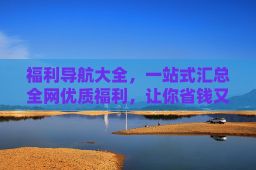 福利导航大全，一站式汇总全网优质福利，让你省钱又省心，福利导航大全，一站式汇总全网优质福利，省钱又省心