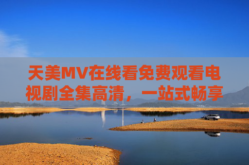 天美MV在线看免费观看电视剧全集高清,一站式畅享视听盛宴,天美MV,免费观看电视剧全集高清,一站式畅享视听盛宴 天美MV在线看免费观看电视剧全集高清,一站式畅享视听盛宴,天美MV,免费观看电视剧全集高清,一站式畅享视听盛宴