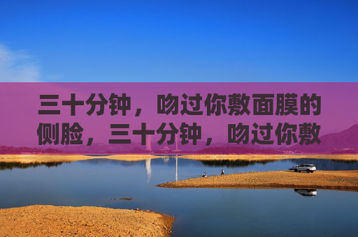 三十分钟,吻过你敷面膜的侧脸,三十分钟,吻过你敷面膜的侧脸 三十分钟,吻过你敷面膜的侧脸,三十分钟,吻过你敷面膜的侧脸