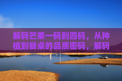 解码芒果一码到四码，从种植到餐桌的品质密码，解码芒果一码到四码，从种植到餐桌的品质密码
