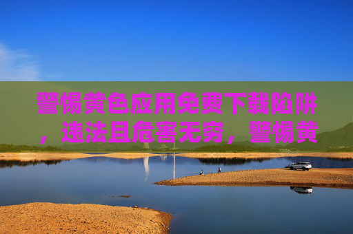警惕黄色应用免费下载陷阱,违法且危害无穷,警惕黄色应用免费下载陷阱,违法危害无穷 警惕黄色应用免费下载陷阱,违法且危害无穷,警惕黄色应用免费下载陷阱,违法危害无穷