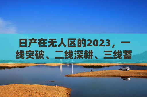 日产在无人区的2023,一线突破、二线深耕、三线蓄力,日产2023,无人区一线突破、二线深耕、三线蓄力 日产在无人区的2023,一线突破、二线深耕、三线蓄力,日产2023,无人区一线突破、二线深耕、三线蓄力