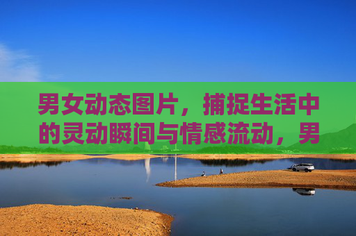 男女动态图片,捕捉生活中的灵动瞬间与情感流动,男女动态图,灵动瞬间里的情动定格 男女动态图片,捕捉生活中的灵动瞬间与情感流动,男女动态图,灵动瞬间里的情动定格