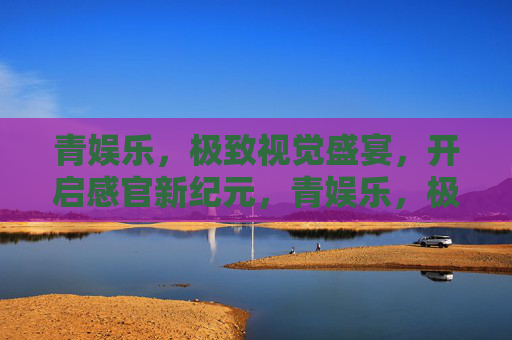 青娱乐,极致视觉盛宴,开启感官新纪元,青娱乐,极致视觉盛宴,开启感官新纪元 青娱乐,极致视觉盛宴,开启感官新纪元,青娱乐,极致视觉盛宴,开启感官新纪元
