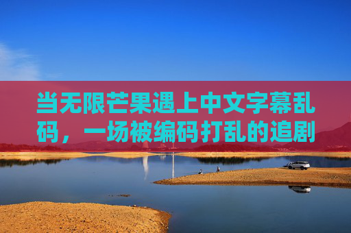 当无限芒果遇上中文字幕乱码,一场被编码打乱的追剧狂欢,无限芒果字幕乱码,编码打乱的追剧狂欢 当无限芒果遇上中文字幕乱码,一场被编码打乱的追剧狂欢,无限芒果字幕乱码,编码打乱的追剧狂欢