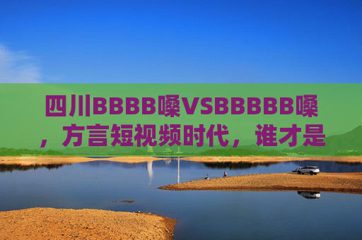 四川BBBB嗓VSBBBBB嗓,方言短视频时代,谁才是真正的流量密码?四川BBBB嗓VSBBBBB嗓,谁才是方言短视频流量密码? 四川BBBB嗓VSBBBBB嗓,方言短视频时代,谁才是真正的流量密码?四川BBBB嗓VSBBBBB嗓,谁才是方言短视频流量密码?