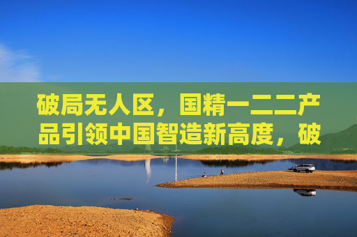 破局无人区,国精一二二产品引领中国智造新高度,破局无人区,国精一二二产品引领中国智造新高度 破局无人区,国精一二二产品引领中国智造新高度,破局无人区,国精一二二产品引领中国智造新高度