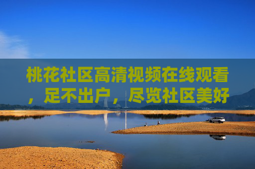 桃花社区高清视频在线观看,足不出户,尽览社区美好生活,桃花社区高清视频在线,足不出户尽览美好生活 桃花社区高清视频在线观看,足不出户,尽览社区美好生活,桃花社区高清视频在线,足不出户尽览美好生活