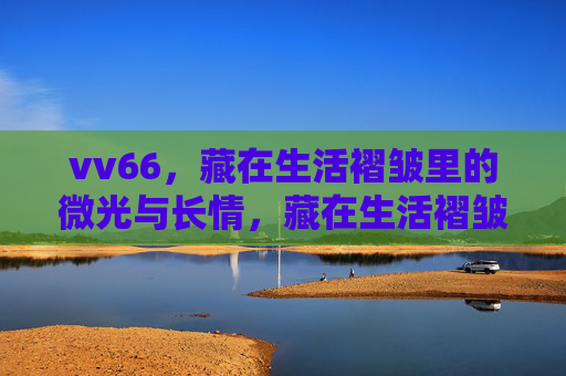 vv66,藏在生活褶皱里的微光与长情,藏在生活褶皱里的微光与长情 vv66,藏在生活褶皱里的微光与长情,藏在生活褶皱里的微光与长情